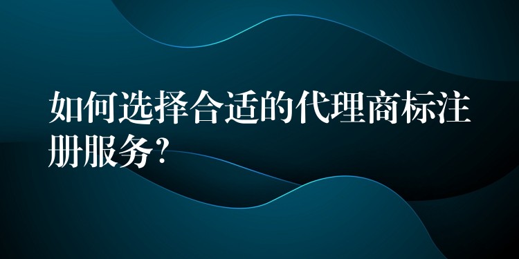 如何选择合适的代理商标注册服务？