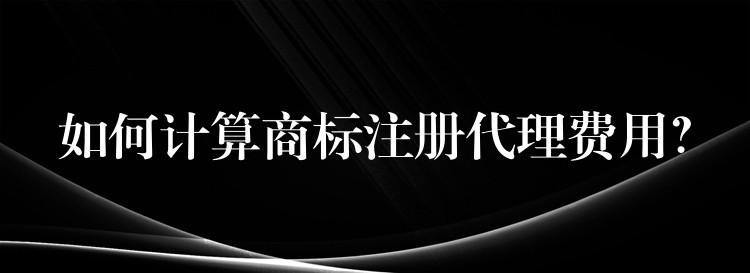 如何计算商标注册代理费用？