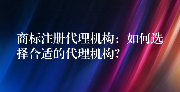 商标注册代理机构：如何选择合适的代理机构？