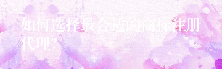 如何选择最合适的商标注册代理？