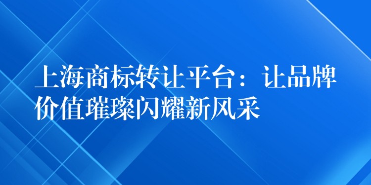 上海商标转让平台：让品牌价值璀璨闪耀新风采