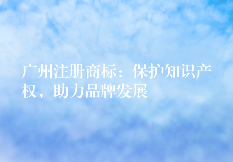 广州注册商标：保护知识产权，助力品牌发展