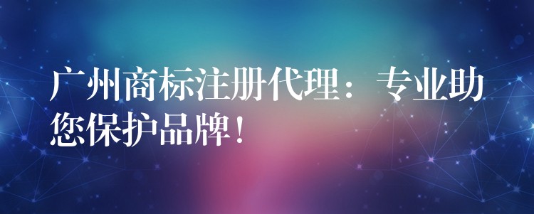 广州商标注册代理：专业助您保护品牌！