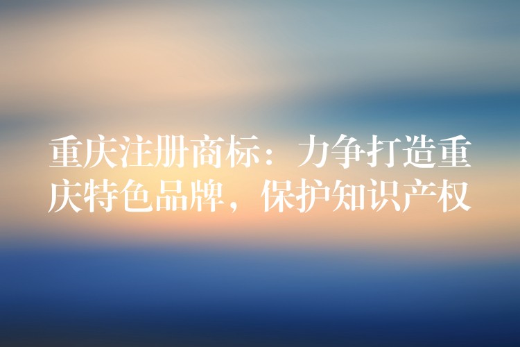 重庆注册商标：力争打造重庆特色品牌，保护知识产权