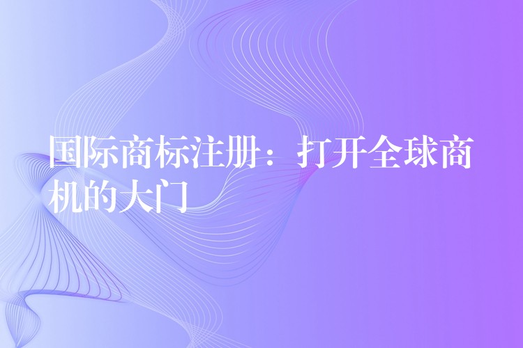 国际商标注册：打开全球商机的大门