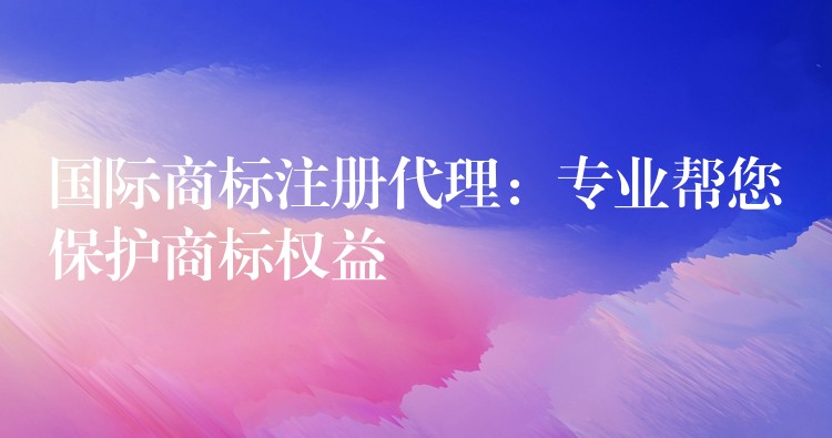 国际商标注册代理：专业帮您保护商标权益