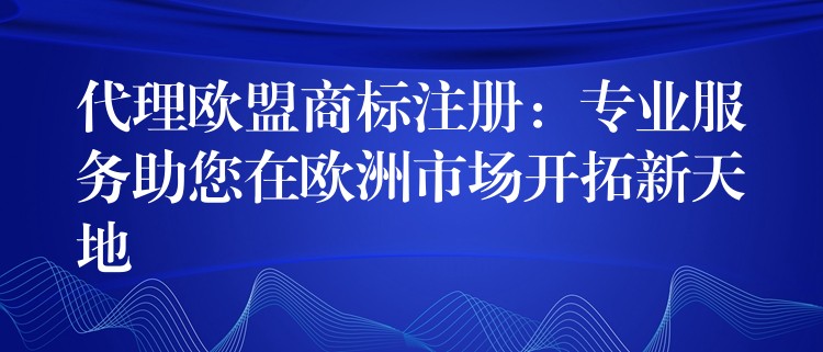 代理欧盟商标注册：专业服务助您在欧洲市场开拓新天地