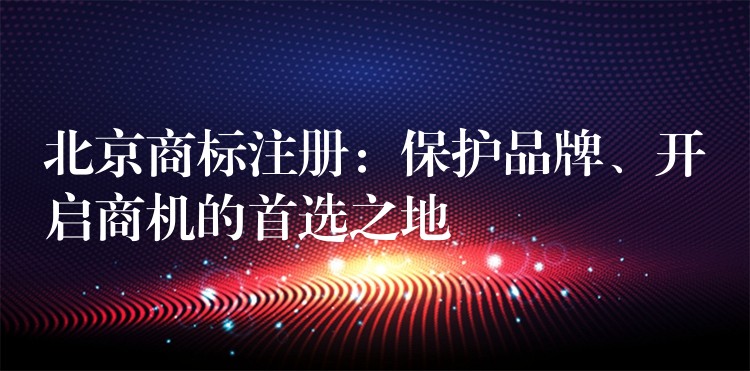 北京商标注册：保护品牌、开启商机的首选之地