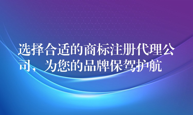 选择合适的商标注册代理公司，为您的品牌保驾护航