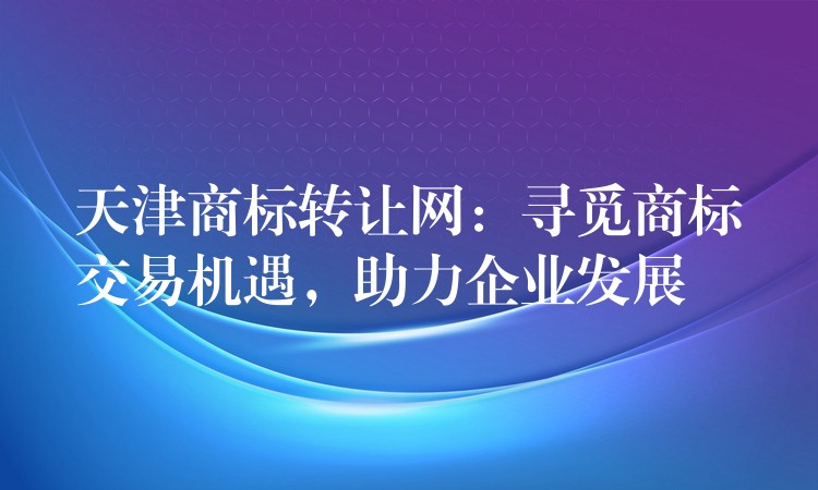 天津商标转让网：寻觅商标交易机遇，助力企业发展