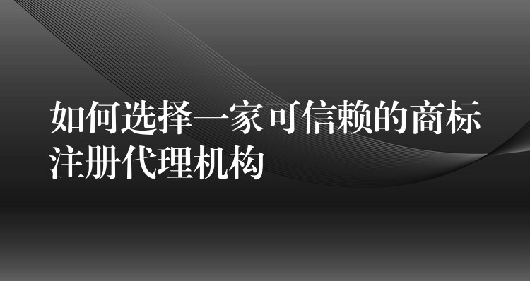 如何选择一家可信赖的商标注册代理机构