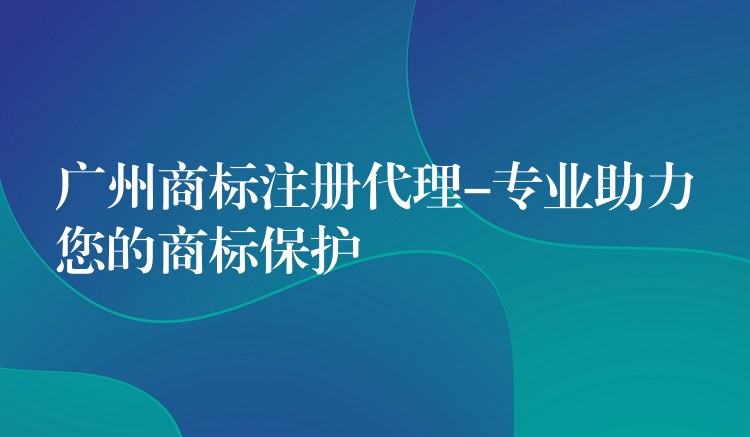 广州商标注册代理-专业助力您的商标保护
