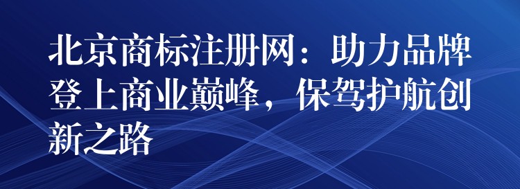 北京商标注册网：助力品牌登上商业巅峰，保驾护航创新之路