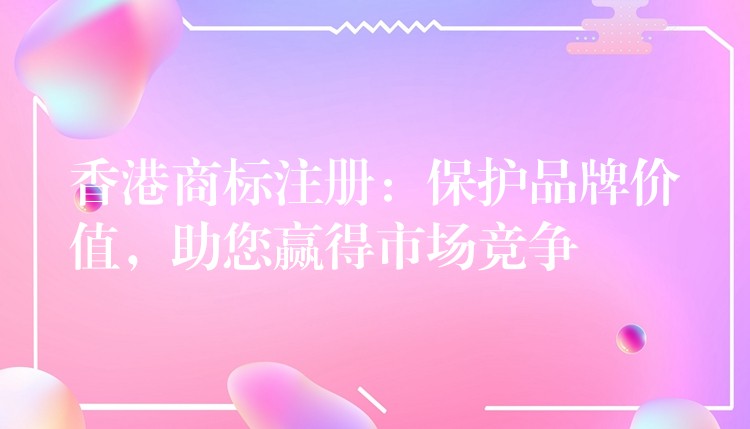 香港商标注册：保护品牌价值，助您赢得市场竞争