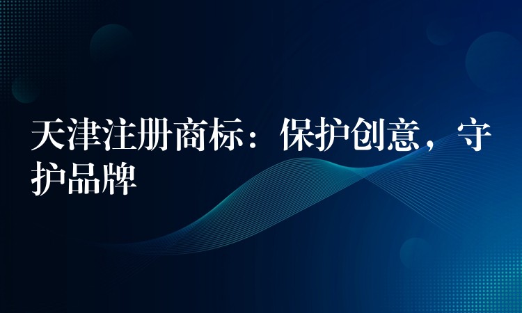 天津注册商标：保护创意，守护品牌