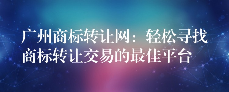 广州商标转让网：轻松寻找商标转让交易的最佳平台