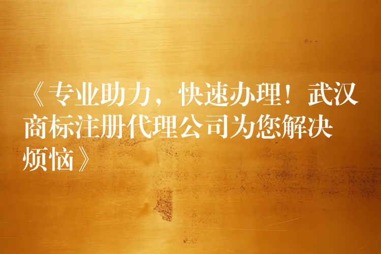 《专业助力，快速办理！武汉商标注册代理公司为您解决烦恼》