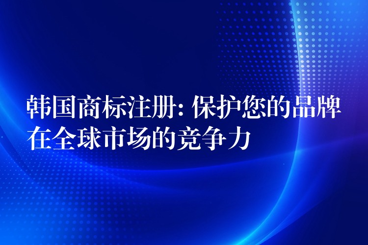 韩国商标注册: 保护您的品牌在全球市场的竞争力