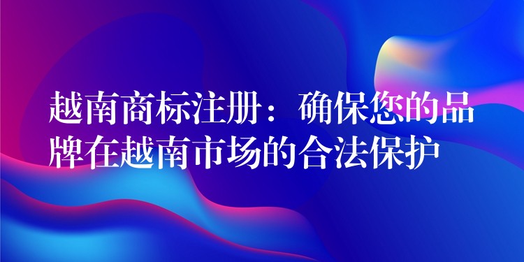 越南商标注册：确保您的品牌在越南市场的合法保护