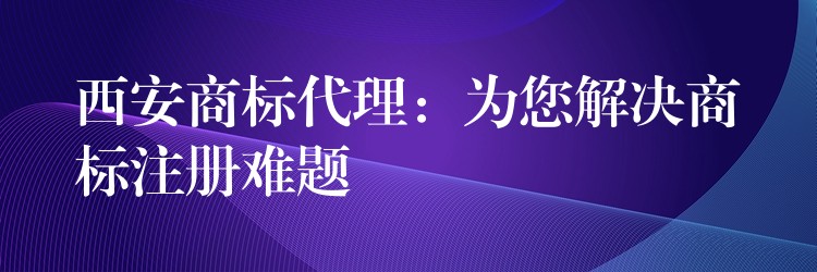 西安商标代理：为您解决商标注册难题