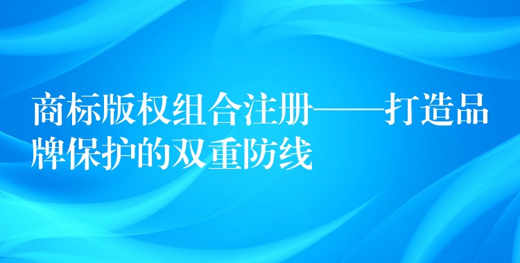 商标版权组合注册——打造品牌保护的双重防线