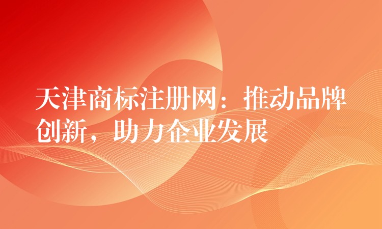 天津商标注册网：推动品牌创新，助力企业发展