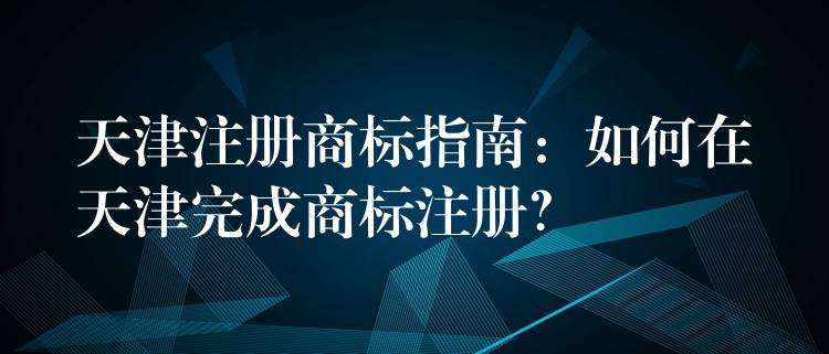 天津注册商标指南：如何在天津完成商标注册？