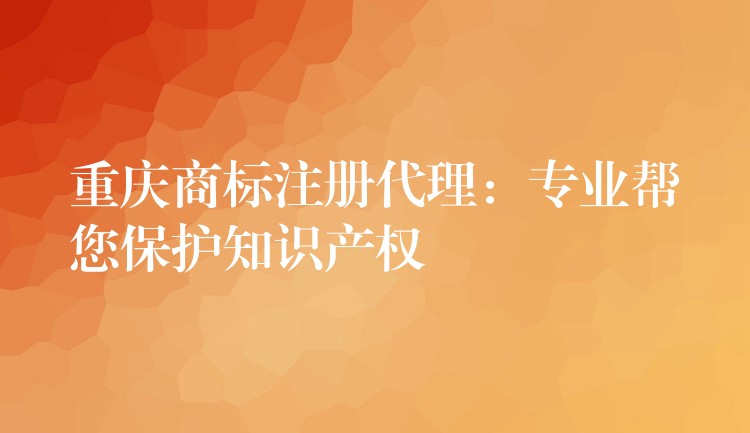 重庆商标注册代理：专业帮您保护知识产权