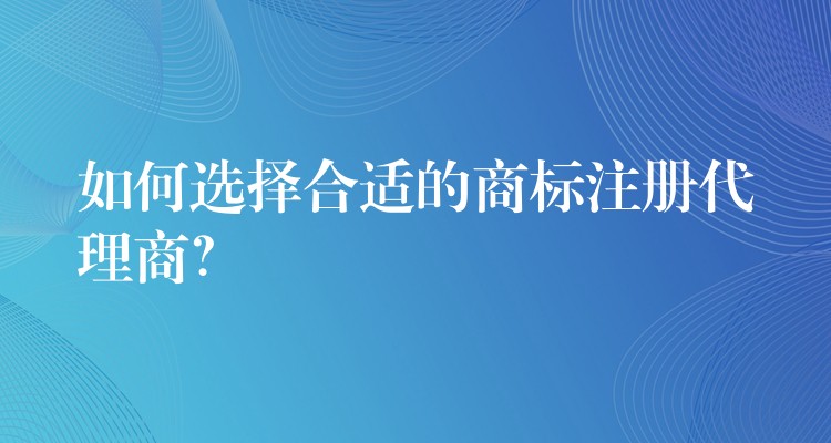 如何选择合适的商标注册代理商？