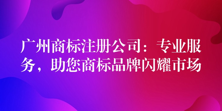 广州商标注册公司：专业服务，助您商标品牌闪耀市场