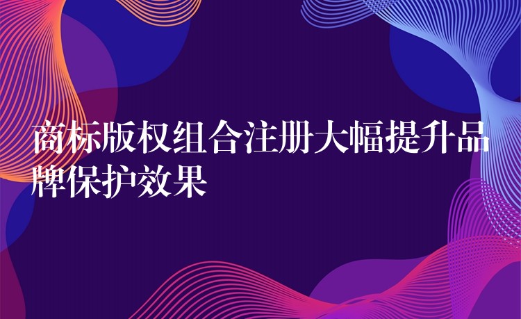 商标版权组合注册大幅提升品牌保护效果