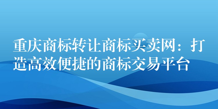 重庆商标转让商标买卖网：打造高效便捷的商标交易平台