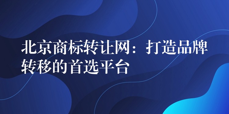 北京商标转让网：打造品牌转移的首选平台