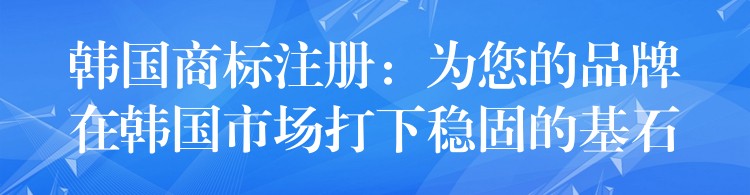 韩国商标注册：为您的品牌在韩国市场打下稳固的基石