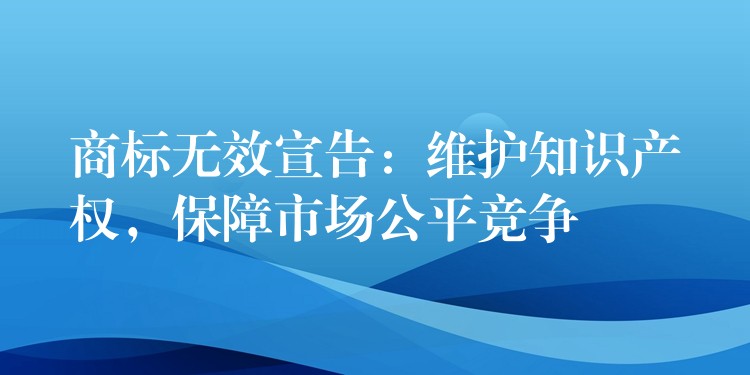 商标无效宣告：维护知识产权，保障市场公平竞争