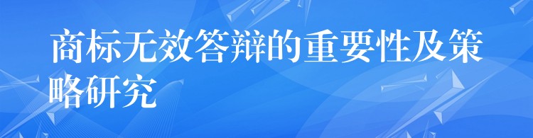 商标无效答辩的重要性及策略研究