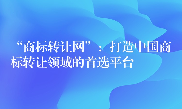 “商标转让网”：打造中国商标转让领域的首选平台
