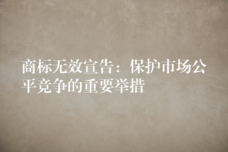 商标无效宣告：保护市场公平竞争的重要举措