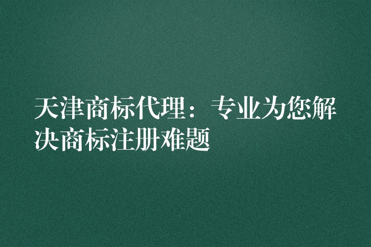 天津商标代理：专业为您解决商标注册难题
