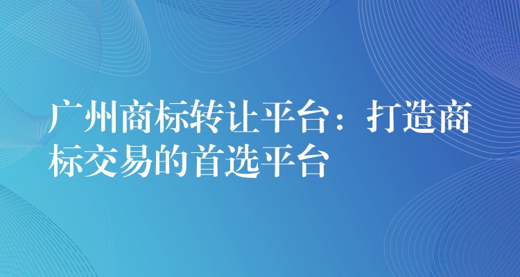 广州商标转让平台：打造商标交易的首选平台