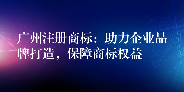 广州注册商标：助力企业品牌打造，保障商标权益