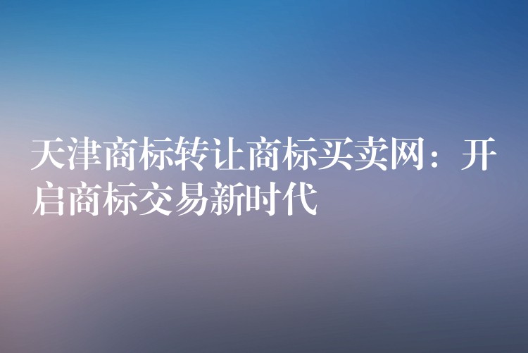 天津商标转让商标买卖网：开启商标交易新时代