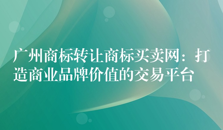 广州商标转让商标买卖网：打造商业品牌价值的交易平台