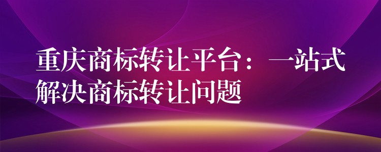 重庆商标转让平台：一站式解决商标转让问题