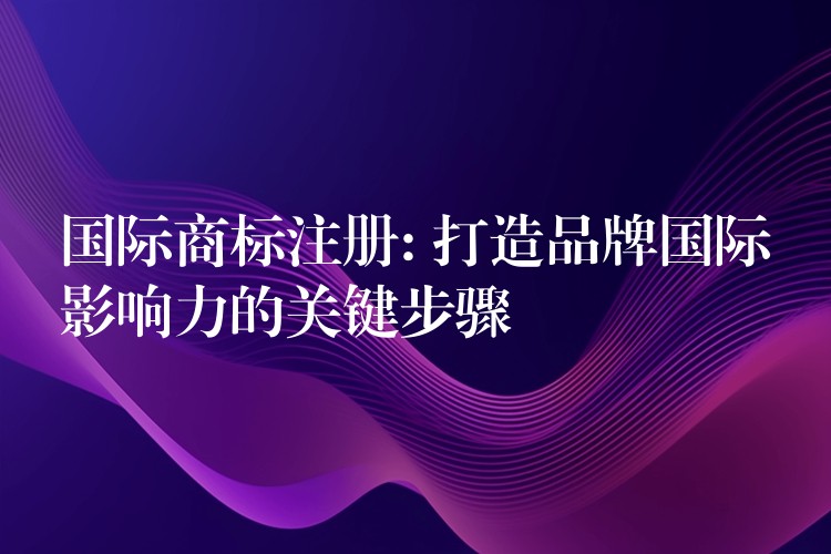 国际商标注册: 打造品牌国际影响力的关键步骤