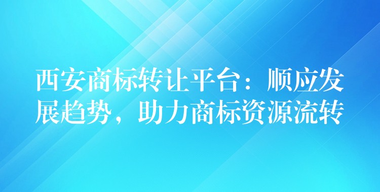 西安商标转让平台：顺应发展趋势，助力商标资源流转