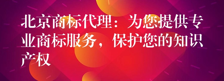 北京商标代理：为您提供专业商标服务，保护您的知识产权