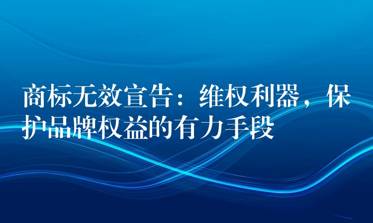 商标无效宣告：维权利器，保护品牌权益的有力手段