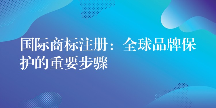 国际商标注册：全球品牌保护的重要步骤