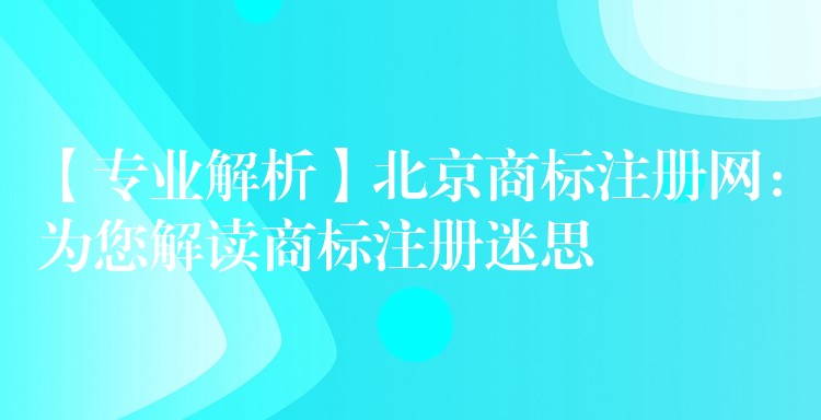 【专业解析】北京商标注册网：为您解读商标注册迷思